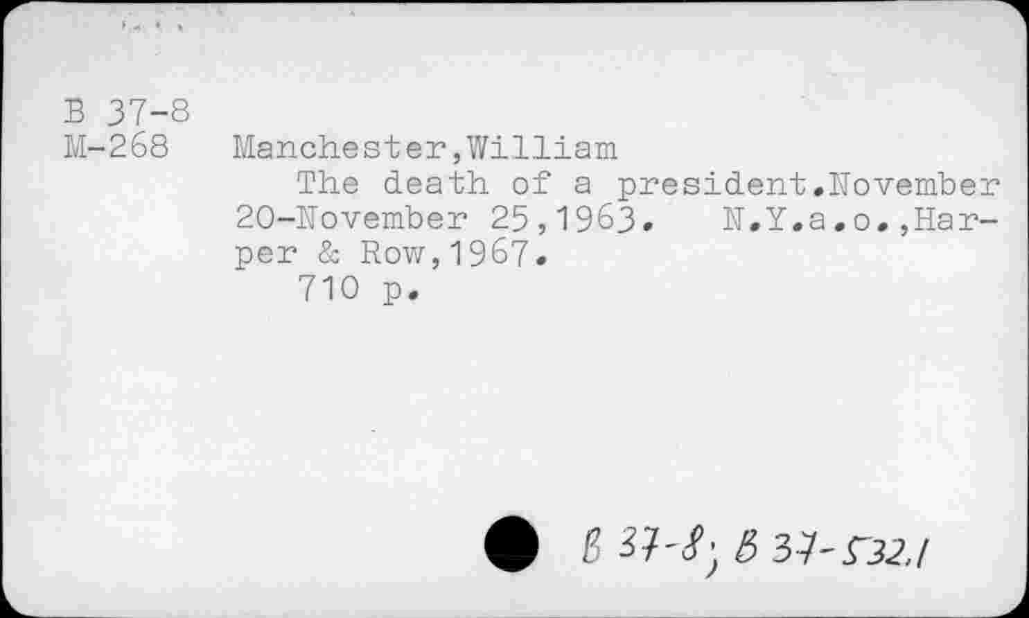 ﻿B 37-8
M-268	Manchester,William
The death of a president.November 20-November 25,1963. N.Y.a.o.,Harper & Row,1967.
710 p.
• g »-!■ 6 37-nz/